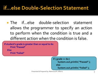  The if...else double-selection statement
allows the programmer to specify an action
to perform when the condition is true and a
different action when the condition is false.
3Presented & Prepared by: Mahmoud R. Alfarra
if...else Double-Selection Statement
If student's grade is greater than or equal to 60
Print "Passed"
Else
Print "Failed"
if ( grade >= 60 )
System.out.println( "Passed" );
else
System.out.println( "Failed" );
 
