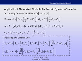 Nicholas Kottenstette
© Copyright 2012 All rights reserved.
Constructive Networked Control
Application I: Networked Control of a Robotic System - Controller
   
   
1
1 1
1
1 1 1 1
1 1
Accounting for wave variables and
Denote: ;
2 2
1
, ,
,
2
Resulting DT Control
c c
s s
c p d sp p d
sp sp c s p sp s c s p
s
fe p fe p d
u j v j
T T
G I K K D G K K
G I D I T G K T I T G D
T
C G G K D G G K K

 


 
   
    
        
    
       
 
   
 
 
     
Law:
1 1 2
[ 1] [ ] [ ]
2 2
[ ] [ ]
sp sp fe sp fe c sr
c c fe fe c sr
x j C x j I D u j j
v j u j C x j D u j j
  
 
    
                  
  
       
   
 