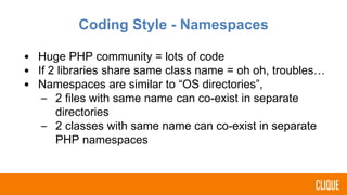 Coding Style - Namespaces
• Huge PHP community = lots of code
• If 2 libraries share same class name = oh oh, troubles…
• Namespaces are similar to “OS directories”,
– 2 files with same name can co-exist in separate
directories
– 2 classes with same name can co-exist in separate
PHP namespaces
 