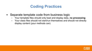 Coding Practices
• Separate template code from business logic
– Your template files should only load and display data, no processing
– Your class files should not start/run themselves and should not directly
display content (your methods can)
 