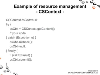 Example of resource management
              - CSContext -
CSContext csCtxt=null;
try {
    csCtxt = CSContext.getContext();
    // your code
} catch (Exception e) {
    csCtxt.rollback();
    csCtxt=null;
} finally {
    if (csCtxt!=null) {
    csCtxt.commit();
}
 