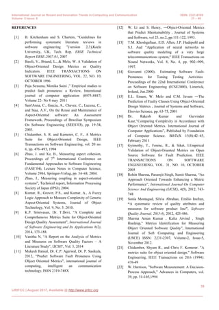 International Journal on Recent and Innovation Trends in Computing and Communication ISSN: 2321-8169
Volume: 5 Issue: 8 31 – 40
______________________________________________________________________________________________
39
IJRITCC | August 2017, Available @ http://www.ijritcc.org
_____________________________________________________________________________________
REFERENCES
[1] B. Kitchenham and S. Charters, “Guidelines for
performing systematic literature reviews in
software engineering ”(version 2.3),Keele
University, UK, Tech. Rep. EBSE Technical
Report EBSE-2007-01, 2007
[2] Basili, V., Briand, L., & Melo, W. A Validation of
Object-Oriented Design Metrics as Quality
Indicators. IEEE TRANSACTIONS ON
SOFTWARE ENGINEERING, VOL. 22, NO. 10,
OCTOBER 1996
[3] Puja Sexsena, Monika Saini ,” Empirical studies to
predict fault proneness: a Review, Interntional
journal of computer application (0975-8887)
Volume 22- No 8 may 2011
[4] Sant'Anna, C., Garcia, A., Chavez, C., Lucena, C.,
and Staa, A.V., On the Reuse and Maintenance of
Aspect-Oriented software: An Assessment
Framework, Proceedings of Brazilian Symposium
On Software Engineering (SEES‟03), pp. 19-34,
2003.
[5] Chidamber, S. R. and Kemerer, C. F., A Metrics
Suite for Object-Oriented Design, IEEE
Transactions on Software Engineering, vol. 20 no.
6, pp. 476–493, 1994
[6] Zhao, J. and Xu, B., Measuring aspect cohesion,
Proceedings of 7th
International Conference on
Fundamental Approaches to Software Engineering
(FASE‟04), Lecture Notes in Computer Science,
Volume 2984, Springer-Verlag, pp. 54–68, 2004.
[7] Zhao, J., Measuring coupling in aspect-oriented
systems”, Technical report, Information Processing
Society of Japan (IPSJ), 2004.
[8] Kumar, R., Grover, P.S., and Kumar, A., A Fuzzy
Logic Approach to Measure Complexity of Generic
Aspect-Oriented Systems, Journal of Object
Technology, Vol. 9, No. 3, 2010.
[9] K.P. Srinivasan, Dr. T.Devi, “A Complete and
Comprehensive Metrics Suite for Object-Oriented
Design Quality Assessment”, International Journal
of Software Engineering and Its Applications 8(2),
2014, 173-188.
[10] Vanitha N, “A Report on the Analysis of Metrics
and Measures on Software Quality Factors – A
Literature Study”, IJCSIT, Vol. 5, 2014
[11] Mukesh Bansal, Dr. C.P. Agarwal, Dr. P. Sasikala,
2012, “Predict Software Fault Proneness Using
Object Oriented Metrics”, international journal of
computing, intelligent an communication
technology, ISSN 2319-748X
[12] W. Li and S. Henry, ―Object-Oriented Metrics
that Predict Maintainability‖, Journal of Systems
and Software, vol 23, no.2, pp.111-122, 1993.
[13] T.M. Khoshgaftaar, E.D. Allen, J.P. Hudepohl and
S.J. Aud "Application of neural networks to
software quality modeling of a very large
telecommunications system," IEEE Transactions on
Neural Networks, Vol. 8, No. 4, pp. 902--909,
1997.
[14] Giovanni (2000), ‖Estimating Software Fault-
Proneness for Tuning Testing Activities‖
Proceedings of the 22nd International Conference
on Software Engineering (ICSE2000), Limerick,
Ireland, Jun.2000
[15] E.L. Emam, W. Melo and C.M. Javam ―The
Prediction of Faulty Classes Using Object-Oriented
Design Metrics‖, Journal of Systems and Software,
Elsevier Science, pp. 63-75, 2001
[16] Dr. Rakesh Kumar and Gurvinder
Kaur,”Comparing Complexity in Accordance with
Object Oriented Metrics. International Journal of
Computer Applications”, Published by Foundation
of Computer Science. BibTeX 15(8):42–45,
February 2011
[17] Gyimothy, T., Ferenc, R., & Siket, I.Empirical
Validation of Object-Oriented Metrics on Open
Source Software for Fault Prediction. IEEE
TRANSACTIONS ON SOFTWARE
ENGINEERING, VOL. 31, NO. 10, OCTOBER
2005
[18] Rohitt Sharma, Paramjit Singh, Sumit Sharma, “An
Approach Oriented Towards Enhancing a Metric
Performance”, International Journal On Computer
Science And Engineering (IJCSE), 4(5), 2012, 743-
748
[19] Sonia Montagud, Silvia Abrahao, Emilio Insfran,
“A systematic review of quality attributes and
measures for software product line”, Software
Quality Journal, 20(3-4), 2012, 425-486.
[20] Sharma Aman Kumar , Kalia Arvind , Singh
Hardeep,” Metrics Identification for Measuring
Object Oriented Software Quality”, International
Journal of Soft Computing and Engineering
(IJSCE) ISSN: 2231-2307, Volume-2, Issue-5,
November 2012.
[21] Chidamber, Shyam R., and Chris F. Kemerer. "A
metrics suite for object oriented design." Software
Engineering, IEEE Transactions on 20.6 (1994):
476-49
[22] W. Harrison, ”Software Measurement: A Decision-
Process Approach,” Advances in Computers, vol.
39, pp. 51-105,1994
 