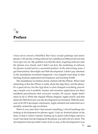 xxix
Preface
I have never owned a PalmPilot. But I have owned palmtops and smart-
phones. I dived into writing software for a plethora of different devices but
never got very far. My problem was that the story of getting software onto
the phones was chaotic and I didn’t see how the marketing of software
for phones would lead to a successful product. In the intervening years, I
got distracted by Silverlight and Web development. I didn’t pay attention
as the smartphone revolution happened. I was happily neck-deep in data
binding, business application development, and teaching XAML.
The smartphone revolution clearly started with the iPhone. What I find
interesting is that the iPhone is really about the App Store, not the phone.
It’s a great device, but the App Store is what changed everything, provid-
ing a simple way to publish, market, and monetize applications for these
handheld powerhouses that everyone wanted. Of course, Apple didn’t
mean to do it. When the original iPhone shipped, Apple clearly said that
Safari (its Web browser) was the development environment. With the pres-
sure of its OS X developer community, Apple relented and somewhat acci-
dentally created the app revolution.
When it was clear that I had missed something, I dived headlong into
looking at development for phones again. I had an Android phone at the
time, so that is where I started. Getting up to speed with Eclipse and Java
wasn’t too hard, but developing for the phone was still a bit of a chore. The
development tools just didn’t seem to be as easy as the development I was
 