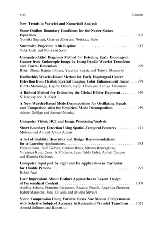 New Trends in Wavelet and Numerical Analysis
Some Outﬂow Boundary Conditions for the Navier-Stokes
Equations . . . . . . . . . . . . . . . . . . . . . . . . . . . . . . . . . . . . . . . . . . . . . . 905
Yoshiki Sugitani, Guanyu Zhou and Norikazu Saito
Successive Projection with B-spline . . . . . . . . . . . . . . . . . . . . . . . . . . . 917
Yuki Ueda and Norikazu Saito
Computer-Aided Diagnosis Method for Detecting Early Esophageal
Cancer from Endoscopic Image by Using Dyadic Wavelet Transform
and Fractal Dimension . . . . . . . . . . . . . . . . . . . . . . . . . . . . . . . . . . . . 929
Ryuji Ohura, Hajime Omura, Yasuhisa Sakata and Teruya Minamoto
Daubechies Wavelet-Based Method for Early Esophageal Cancer
Detection from Flexible Spectral Imaging Color Enhancement Image . . . 939
Hiroki Matsunaga, Hajime Omura, Ryuji Ohura and Teruya Minamoto
A Reﬁned Method for Estimating the Global Hölder Exponent . . . . . . . 949
S. Nicolay and D. Kreit
A New Wavelet-Based Mode Decomposition for Oscillating Signals
and Comparison with the Empirical Mode Decomposition . . . . . . . . . . 959
Adrien Deliège and Samuel Nicolay
Computer Vision, HCI and Image Processing/Analysis
Short Boundary Detection Using Spatial-Temporal Features . . . . . . . . . 971
Muhammad Ali and Awais Adnan
A Set of Usability Heuristics and Design Recommendations
for u-Learning Applications. . . . . . . . . . . . . . . . . . . . . . . . . . . . . . . . . 983
Fabiola Sanz, Raúl Galvez, Cristian Rusu, Silvana Roncagliolo,
Virginica Rusu, César A. Collazos, Juan Pablo Cofré, Aníbal Campos
and Daniela Quiñones
Computer Input just by Sight and Its Applications in Particular
for Disable Persons . . . . . . . . . . . . . . . . . . . . . . . . . . . . . . . . . . . . . . . 995
Kohei Arai
User Impressions About Distinct Approaches to Layout Design
of Personalized Content. . . . . . . . . . . . . . . . . . . . . . . . . . . . . . . . . . . . 1009
Anelise Schunk, Francine Bergmann, Ricardo Piccoli, Angelina Ziesemer,
Isabel Manssour, João Oliveira and Milene Silveira
Video Compression Using Variable Block Size Motion Compensation
with Selective Subpixel Accuracy in Redundant Wavelet Transform . . . 1021
Ahmed Suliman and Robert Li
xviii Contents
 