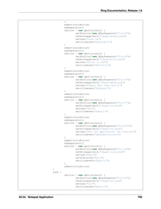 Ring Documentation, Release 1.8
}
addaction(oAction)
addseparator()
oAction = new qAction(win1) {
setShortcut(new QKeySequence("Ctrl+e"))
setbtnimage(self,"image/saveas.png")
settext("Save As")
setclickevent("pSaveAs()")
}
addaction(oAction)
addseparator()
oAction = new qAction(win1) {
setShortcut(new QKeySequence("Ctrl+p"))
setbtnimage(self,"image/print.png")
settext("Print to PDF")
setclickevent("pPrint()")
}
addaction(oAction)
addseparator()
oAction = new qAction(win1) {
setShortcut(new QKeySequence("Ctrl+d"))
setbtnimage(self,"image/debug.png")
settext("Debug (Run then wait!)")
setclickevent("pDebug()")
}
addaction(oAction)
addseparator()
oAction = new qAction(win1) {
setShortcut(new QKeySequence("Ctrl+r"))
setbtnimage(self,"image/run.png")
settext("Run")
setclickevent("pRun()")
}
addaction(oAction)
addseparator()
oAction = new qAction(win1) {
setShortcut(new QKeySequence("Ctrl+F5"))
setbtnimage(self,"image/run.png")
settext("Run GUI Application (No Console)")
setclickevent("pRunNoConsole()")
}
addaction(oAction)
addseparator()
oAction = new qaction(win1) {
setShortcut(new QKeySequence("Ctrl+q"))
setbtnimage(self,"image/close.png")
settext("Exit")
setstatustip("Exit")
setclickevent("pQuit()")
}
addaction(oAction)
}
sub2 {
oAction = new qAction(win1) {
setShortcut(new QKeySequence("Ctrl+x"))
setbtnimage(self,"image/cut.png")
settext("Cut")
setclickevent("pCut()")
60.54. Notepad Application 709
 
