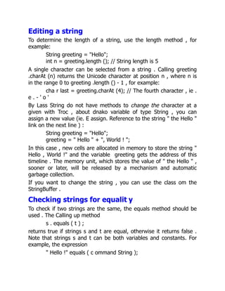 Editing a string
To determine the length of a string, use the length method , for
example:
String greeting = "Hello";
int n = greeting.length (); // String length is 5
A single character can be selected from a string . Calling greeting
.charAt (n) returns the Unicode character at position n , where n is
in the range 0 to greeting .length () - 1 , for example:
cha r last = greeting.charAt (4); // The fourth character , ie .
e . - ' o '
By Lass String do not have methods to change the character at a
given with Troc , about dnako variable of type String , you can
assign a new value (ie. E assign. Reference to the string " the Hello "
link on the next line ) :
String greeting = "Hello";
greeting = " Hello " + ", World ! ";
In this case , new cells are allocated in memory to store the string "
Hello , World !" and the variable greeting gets the address of this
timeline . The memory unit, which stores the value of " the Hello " ,
sooner or later, will be released by a mechanism and automatic
garbage collection.
If you want to change the string , you can use the class om the
StringBuffer .
Checking strings for equalit y
To check if two strings are the same, the equals method should be
used . The Calling up method
s . equals ( t ) ;
returns true if strings s and t are equal, otherwise it returns false .
Note that strings s and t can be both variables and constants. For
example, the expression
" Hello !" equals ( c ommand String );
 