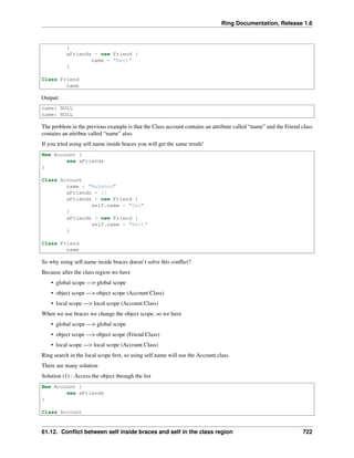 Ring Documentation, Release 1.6
}
aFriends + new Friend {
name = "Bert"
}
Class Friend
name
Output:
name: NULL
name: NULL
The problem in the previous example is that the Class account contains an attribute called “name” and the Friend class
contains an attribue called “name” also.
If you tried using self.name inside braces you will get the same result!
New Account {
see aFriends
}
Class Account
name = "Mahmoud"
aFriends = []
aFriends + new Friend {
self.name = "Gal"
}
aFriends + new Friend {
self.name = "Bert"
}
Class Friend
name
So why using self.name inside braces doesn’t solve this conﬂict?
Because after the class region we have
• global scope —> global scope
• object scope —> object scope (Account Class)
• local scope —> local scope (Account Class)
When we use braces we change the object scope, so we have
• global scope —> global scope
• object scope —> object scope (Friend Class)
• local scope —> local scope (Account Class)
Ring search in the local scope ﬁrst, so using self.name will use the Account class.
There are many solution
Solution (1) : Access the object through the list
New Account {
see aFriends
}
Class Account
61.12. Conﬂict between self inside braces and self in the class region 722
 