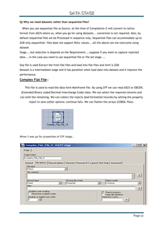 DDDAAATTTAAA SSSTTTAAAGGGEEE
Page 10
Q) Why we need datasets rather than sequential files?
When you use sequential file as Source, at the time of Compilation it will convert to native
format from ASCII.where as, when you go for using datasets... conversion is not required. Also, by
default sequential files we be Processed in sequence only. Sequential files can accommodate up to
2GB only.sequentilal files does not support NULL values....all the above can me overcome using
dataset
Stage....but selection is depends on the Requirement....suppose if you want to capture rejected
data....in the case you need to use sequential file or file set stage....
Seq file is used Extract the from flat files and load into flat files and limit is 2GB
Dataset is a intermediate stage and it has parallism when load data into dataset and it improve the
performance.
Complex Flat File:-
This file is used to read the data form Mainframe file. By using CFF we can read ASCII or EBCDIC
(Extended Binary coded Decimal Interchange Code) data. We can select the required columns and
can omit the remaining. We can collect the rejects (bad formatted records) by setting the property
reject to save (other options: continue fail). We can flatten the arrays (COBOL files).
When I was go for properties of CFF stage…
 