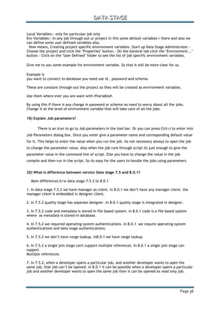 DDDAAATTTAAA SSSTTTAAAGGGEEE
Page 38
Local Variables:- only for particular job only
Env Variables:- In any job through out ur project in this some default variables r there and also we
can define some user defined variables also.
How means, Creating project specific environment variables- Start up Data Stage Administrator.-
Choose the project and click the "Properties" button.- On the General tab click the "Environment..."
button.- Click on the "User Defined" folder to see the list of job specific environment variables.
Give me to you some example for environment variable. So that it will be more clear for us.
Example is
you want to connect to database you need use id , password and schema.
These are constant through out the project so they will be created as environment variables.
Use them where ever you are want with #Variable#.
By using this if there is any change in password or schema no need to worry about all the jobs.
Change it at the level of environment variable that will take care of all the jobs.
18) Explain Job parameters?
There is an icon to go to Job parameters in the tool bar. Or you can press Ctrl+J to enter into
Job Parameters dialog box. Once you enter give a parameter name and corresponding default value
for it. This helps to enter the value when you run the job. Its not necessary always to open the job
to change the parameter value. Also when the job runs through script its just enough to give the
parameter value in the command line of script. Else you have to change the value in the job
compile and then run in the script. So its easy for the users to handle the jobs using parameters.
20) What is difference between version Data stage 7.5 and 8.0.1?
Main differences b/w data stage 7.5.2 to 8.0.1
1. In data stage 7.5.2 we have manager as client. in 8.0.1 we don‟t have any manager client. the
manager client is embedded in designer client.
2. In 7.5.2 quality stage has separate designer .in 8.0.1 quality stage is integrated in designer.
3. In 7.5.2 code and metadata is stored in file based system. in 8.0.1 code is a file based system
where as metadata is stored in database.
4. In 7.5.2 we required operating system authentications. in 8.0.1 we require operating system
authentications and data stage authentications.
5. In 7.5.2 we don‟t have range lookup. In8.0.1 we have range lookup.
6. In 7.5.2 a single join stage can't support multiple references. In 8.0.1 a single join stage can
support
Multiple references.
7. In 7.5.2, when a developer opens a particular job, and another developer wants to open the
same job, that job can‟t be opened. in 8.0.1 it can be possible when a developer opens a particular
job and another developer wants to open the same job then it can be opened as read only job.
 