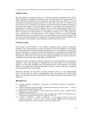 International Journal of Computer Science & Information Technology (IJCSIT) Vol 7, No 6, December 2015
48
4. DISCUSSION
We will compare our encryption system in a well-known symmetric encryption system. This is
IDEA. The latter is considered by specialists as one of the best private key crypto systems. It is
used by PGP (Pretty Good Privacy) to encrypt data. The length of the key is 128 bits. As for our
system the key is automatically generated and it is at least of the order of 30 * 8 = 240 bits (it can
even go up to 256 * 8), because we can always assume that the number of different characters in
the text is at least equal to 30 (if we can add it so that it is); even larger because more resistant to
cryptanalysis by exhaustive search. In addition, this key is truly random whereas IDEA is not.
IDEA operates on the plaintext, block by block; which is an asset to differential cryptanalysis,
while our system acts on the plaintext in a comprehensive manner. So it is, firstly, away from
such a cryptanalysis, on the other hand, it is less expensive. However, the only formidable
cryptanalysis in our case is that based on the study of the frequency of occurrence of letters in the
text. Now with change frequencies of appearance of characters, performed on the plaintext, and
the introduction of new characters, thus ending any attempt of this kind of attack.
5. CONCLUSION
In this paper we have introduce a new symmetric ciphering system, based on evolutionary
techniques. Our system possesses two keys, the genetic key and the fragment key. The genetic
key is generated by the evolutionary algorithm, and whose size is very important. It resists much
better to cryptanalysis via exhaustive search. The fragment key is generated by the fragmentation
algorithm. Its application enhances the security of the system against attacks based on the study
of frequencies. These keys are session keys and randomly generated by our system, Contrary to
well-known crypto-system such as DES, IDEA or AES [9], [10].
Through this work, we reached two objectives. The first one is the introduction of new method of
ciphering whose major advantage is strengthening the system against the most formidable
attacks, as for the other advantages, they are mentioned above in the discussion. The second
objective is to exploit the evolutionary algorithms in order to conceive and realize a ciphering
system that benefits from all its qualities.
Despite the advantages of our system over other symmetric systems, we can’t mathematically
prove, nor claim, that our system is unconditionally secure, nor perfectly secure. Only Vernam
cipher or on-time-pad is proved unconditionally secure. Shannon himself has demonstrated in the
article [11].
REFERENCES
[1] F. Omary, A. Tragha, A. Bellaachia, A. Mouloudi "An Evolutionary Algorithm to Cryptography ".
ICCMSE 2005
[2] Catherine KhamPhang. BOUNSAYTHIP "Algorithmes heuristiques et évolutionnistes" Thèse de
doctorat université de Lille.Octobre 1988.
[3] Goldberg D.E. " Genetic algorithms in search optimisation & Machine Learning " (Addison-Wesley.
Publishing Company, Inc) 1989.
[4] Mühlenbein H., "Evolutionary Algorithms: Theory and applications" (Wiley) 1993. Lecture Series on
computer and Computational Sciences Vol.4, 2005, pp. 1749-1752
[5] F. Omary, A. Mouloudi, A. Tragha, A. Bellaachia, “ A new ciphering method associated with
evolutionary algorithm” December 2005. Accepted by ICCSA 2006 and will be published by
Springer-Verlag Lecture Notes in Computer Science series (LNCS, SCIE).
 