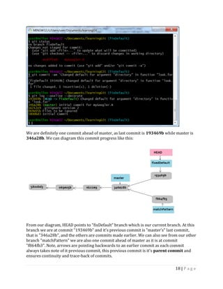 18 | P a g e
We are definitely one commit ahead of master, as last commit is 193469b while master is
346a28b. We can diagram this commit progress like this:
From our diagram, HEAD points to "fixDefault" branch which is our current branch. At this
branch we are at commit "193469b" and it's previous commit is "master's" last commit,
that is "346a28b", and the others are commits made earlier. We can also see from our other
branch "matchPattern" we are also one commit ahead of master as it is at commit
"f864fb3". Note, arrows are pointing backwards to an earlier commit as each commit
always takes note of it previous commit, this previous commit is it's parent commit and
ensures continuity and trace-back of commits.
 