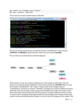 20 | P a g e
git commit -am "Changed return object"
git log --oneline --decorate
This is how our branch commit history looks like:
We have certainly moved ahead, actually this branch "matchPttern" is two commits
(cb04364 and f864fb3) ahead of master when it was at commit 346a28b.
We can show our commit history with this diagram:
Notice master is now one commit ahead because of the merge we did, that is, the fast-
forward we made by taking "fixDefault's" last commit which was 193469b. When we ask
Git to merge "matchPattern" into "master" it has to look at the changes made in
"matchPattern" and those of commit "193469b", if changes were made to different sections
of the file, then Git can make a clean merge, but if changes were made in the same section
(like in the same function), then Git will tell us there is a merge conflict for which we have
to resolve before merging. Resolving basically involves looking at the changes made to the
conflict section and deciding what change is correct or how the changes can be unified. This
 