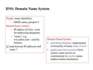 DNS: Domain Name System
People: many identifiers:
– HKID, name, passport #
Internet hosts, routers:
– IP address (32 bit) - used
for addressing datagrams
– “name”, e.g.,
ww.yahoo.com - used by
humans
Q: map between IP addresses and
name ?
Domain Name System:
• distributed database implemented
in hierarchy of many name servers
• application-layer protocol host,
routers, name servers to
communicate to resolve names
(address/name translation)
 
