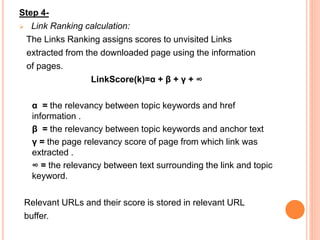 Step 4-
 Link Ranking calculation:
The Links Ranking assigns scores to unvisited Links
extracted from the downloaded page using the information
of pages.
LinkScore(k)=α + β + γ + ∞
α = the relevancy between topic keywords and href
information .
β = the relevancy between topic keywords and anchor text
γ = the page relevancy score of page from which link was
extracted .
∞ = the relevancy between text surrounding the link and topic
keyword.
Relevant URLs and their score is stored in relevant URL
buffer.
 