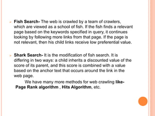  Fish Search- The web is crawled by a team of crawlers,
which are viewed as a school of fish. If the fish finds a relevant
page based on the keywords specified in query, it continues
looking by following more links from that page. If the page is
not relevant, then his child links receive low preferential value.
 Shark Search- It is the modification of fish search. It is
differing in two ways: a child inherits a discounted value of the
score of its parent, and this score is combined with a value
based on the anchor text that occurs around the link in the
web page.
We have many more methods for web crawling like-
Page Rank algorithm , Hits Algorithm, etc.
 