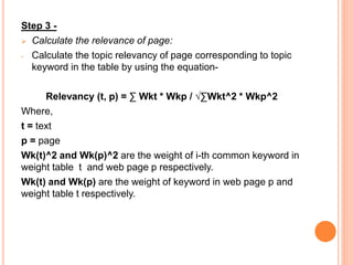 Step 3 -
 Calculate the relevance of page:
- Calculate the topic relevancy of page corresponding to topic
keyword in the table by using the equation-
Relevancy (t, p) = ∑ Wkt * Wkp / √∑Wkt^2 * Wkp^2
Where,
t = text
p = page
Wk(t)^2 and Wk(p)^2 are the weight of i-th common keyword in
weight table t and web page p respectively.
Wk(t) and Wk(p) are the weight of keyword in web page p and
weight table t respectively.
 