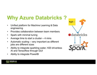 Why Azure Databricks ?
• Unified platform for Machine Learning & Data
engineering
• Provides collaboration between team members
• Spark with minimal tuning
• Average time to start a cluster – 4 mins
• Automatic scaling – very important as different
jobs are different sizes
• Ability to integrate sparkling water, H20 driverless
AI and Tensorflow through GUI
• Ability to integrate PowerBI
 