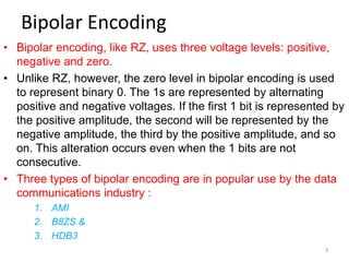 Bipolar Encoding
• Bipolar encoding, like RZ, uses three voltage levels: positive,
negative and zero.
• Unlike RZ, however, the zero level in bipolar encoding is used
to represent binary 0. The 1s are represented by alternating
positive and negative voltages. If the first 1 bit is represented by
the positive amplitude, the second will be represented by the
negative amplitude, the third by the positive amplitude, and so
on. This alteration occurs even when the 1 bits are not
consecutive.
• Three types of bipolar encoding are in popular use by the data
communications industry :
1. AMI
2. B8ZS &
3. HDB3
3
 