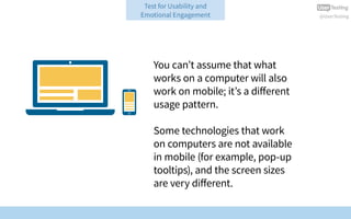 @UserTesting
You can’t assume that what
works on a computer will also
work on mobile; it’s a different
usage pattern.
Some technologies that work
on computers are not available
in mobile (for example, pop-up
tooltips), and the screen sizes
are very different.
Test for Usability and
Emotional Engagement
 