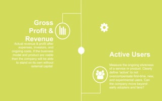 Gross
Profit &
Revenue
Actual revenue & profit after
expenses, investors, and
ongoing costs. If the business
model and product are viable
then the company will be able
to stand on its own without
external capital.
Active Users
Measure the ongoing stickiness
of a service or product. Clearly
define “active” to not
overcompensate first-time, new,
and experimental users. Can
the company move beyond
early adopters and fans?
 