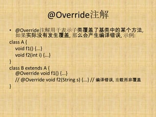 @Override注解
• @Override注解用于表示子类覆盖了基类中的某个方法,
   如果实际没有发生覆盖, 那么会产生编译错误, 示例:
class A {
   void f1() {...}
   void f2(int i) {...}
}
class B extends A {
   @Override void f1() {...}
   // @Override void f2(String s) {...} // 编译错误, 重载而非覆盖
}
 