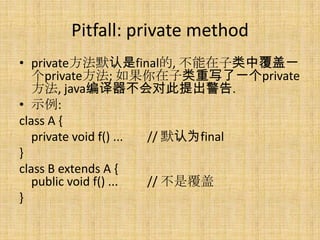 Pitfall: private method
• private方法默认是final的, 不能在子类中覆盖一
   个private方法; 如果你在子类重写了一个private
   方法, java编译器不会对此提出警告.
• 示例:
class A {
   private void f() ... // 默认为final
}
class B extends A {
   public void f() ...  // 不是覆盖
}
 