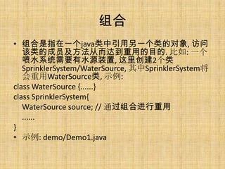 组合
• 组合是指在一个java类中引用另一个类的对象, 访问
   该类的成员及方法从而达到重用的目的. 比如: 一个
   喷水系统需要有水源装置, 这里创建2个类
   SprinklerSystem/WaterSource, 其中SprinklerSystem将
   会重用WaterSource类, 示例:
class WaterSource {......}
class SprinklerSystem{
   WaterSource source; // 通过组合进行重用
   ......
}
• 示例: demo/Demo1.java
 