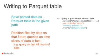 Writing to Parquet table
Save parsed data as
Parquet table in the given
path
Partition files by date so
that future queries on time
slices of data is fast
e.g. query on last 48 hours of
data
28
val query = parsedData.writeStream
.option("checkpointLocation", ...)
.partitionBy("date")
.format("parquet")
.start("/parquetTable")
 