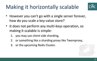 Making it horizontally scalable
• However you can't go with a single server forever,
how do you scale a key-value store?
• It does not perform any multi-keys operation, so
making it scalable is simple:
1. you may use client-side sharding,
2. or something like a sharding proxy like Twemproxy,
3. or the upcoming Redis Cluster.
30
 