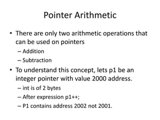 Pointer Arithmetic
• There are only two arithmetic operations that
can be used on pointers
– Addition
– Subtraction
• To understand this concept, lets p1 be an
integer pointer with value 2000 address.
– int is of 2 bytes
– After expression p1++;
– P1 contains address 2002 not 2001.
 