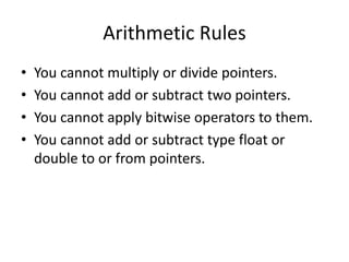 Arithmetic Rules
• You cannot multiply or divide pointers.
• You cannot add or subtract two pointers.
• You cannot apply bitwise operators to them.
• You cannot add or subtract type float or
double to or from pointers.
 