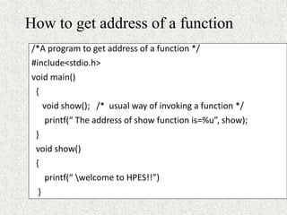 How to get address of a function
/*A program to get address of a function */
#include<stdio.h>
void main()
{
void show(); /* usual way of invoking a function */
printf(“ The address of show function is=%u”, show);
}
void show()
{
printf(“ welcome to HPES!!”)
}
 