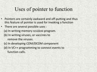 Uses of pointer to function
• Pointers are certainly awkward and off-putting and thus
this feature of pointer is used for invoking a function
• There are several possible uses :
(a) In writing memory resident program.
(b) In writing viruses, or vaccines to
remove the viruses.
(c) In developing COM/DCOM component
(d) In VC++ programming to connect events to
function calls.
 