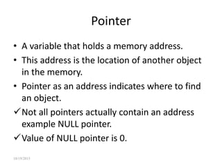 Pointer
• A variable that holds a memory address.
• This address is the location of another object
in the memory.
• Pointer as an address indicates where to find
an object.
Not all pointers actually contain an address
example NULL pointer.
Value of NULL pointer is 0.
10/19/2015
 