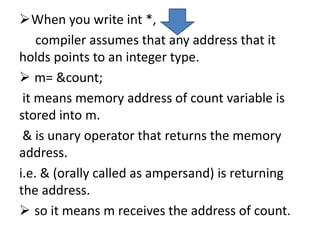 When you write int *,
compiler assumes that any address that it
holds points to an integer type.
 m= &count;
it means memory address of count variable is
stored into m.
& is unary operator that returns the memory
address.
i.e. & (orally called as ampersand) is returning
the address.
 so it means m receives the address of count.
 