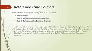 11 References and Pointers
There are 3 ways to pass C++ arguments to a function:
• Call-By-Value
• Call-By-Reference with a Pointer Argument
• Call-By-Reference with a Reference Argument
• In C++, function arguments can be passed in different ways, providing flexibility in how data
is accessed and modified within functions. Two common methods are using references and
pointers. This section explores three ways to pass arguments to a function: Call-By-Value,
Call-By-Reference with a Pointer Argument, and Call-By-Reference with a Reference
Argument.
 