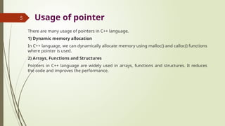 5 Usage of pointer
There are many usage of pointers in C++ language.
1) Dynamic memory allocation
In C++ language, we can dynamically allocate memory using malloc() and calloc() functions
where pointer is used.
2) Arrays, Functions and Structures
Pointers in C++ language are widely used in arrays, functions and structures. It reduces
the code and improves the performance.
 