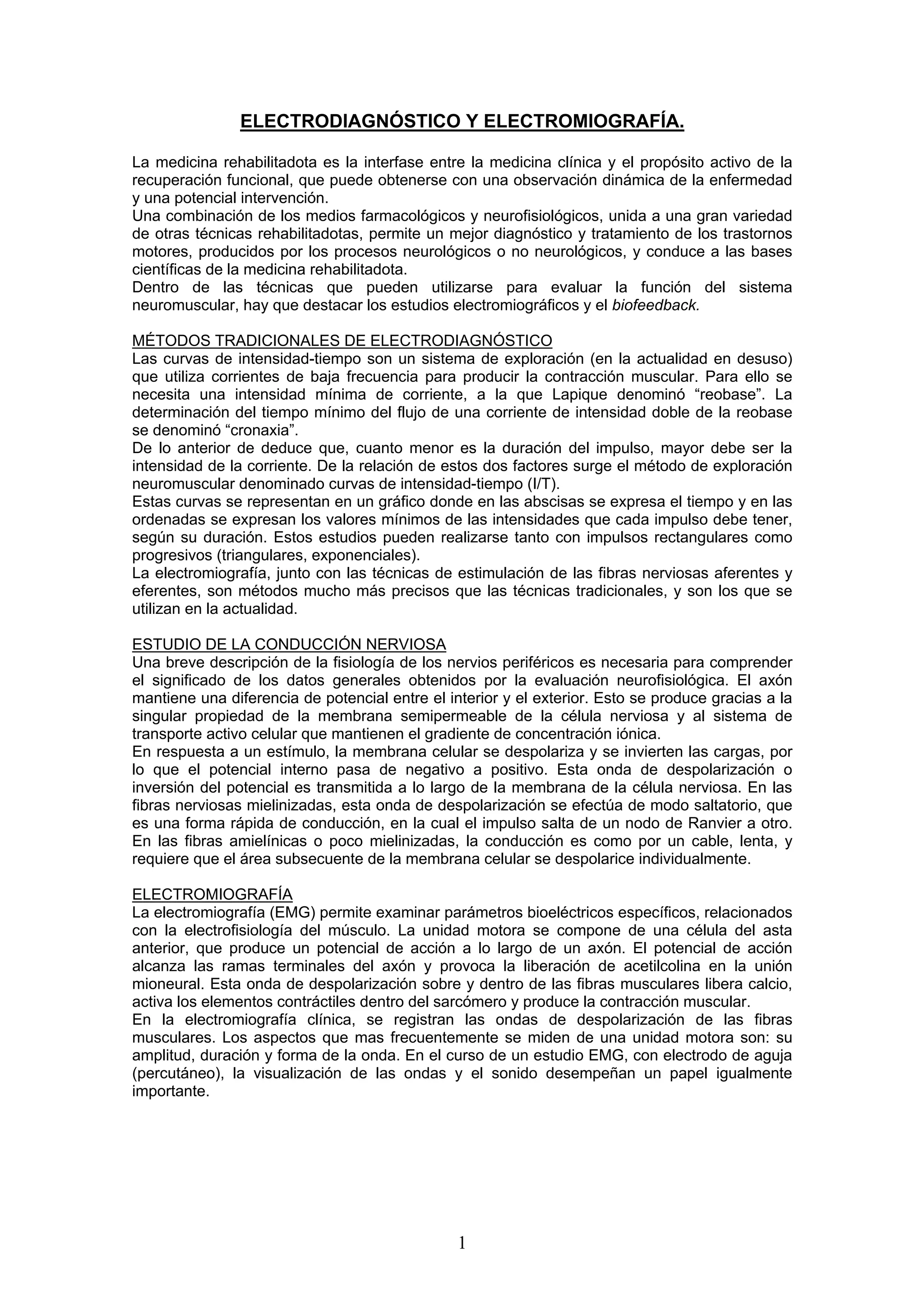 ELECTRODIAGNÓSTICO Y ELECTROMIOGRAFÍA.

La medicina rehabilitadota es la interfase entre la medicina clínica y el propósito activo de la
recuperación funcional, que puede obtenerse con una observación dinámica de la enfermedad
y una potencial intervención.
Una combinación de los medios farmacológicos y neurofisiológicos, unida a una gran variedad
de otras técnicas rehabilitadotas, permite un mejor diagnóstico y tratamiento de los trastornos
motores, producidos por los procesos neurológicos o no neurológicos, y conduce a las bases
científicas de la medicina rehabilitadota.
Dentro de las técnicas que pueden utilizarse para evaluar la función del sistema
neuromuscular, hay que destacar los estudios electromiográficos y el biofeedback.

MÉTODOS TRADICIONALES DE ELECTRODIAGNÓSTICO
Las curvas de intensidad-tiempo son un sistema de exploración (en la actualidad en desuso)
que utiliza corrientes de baja frecuencia para producir la contracción muscular. Para ello se
necesita una intensidad mínima de corriente, a la que Lapique denominó “reobase”. La
determinación del tiempo mínimo del flujo de una corriente de intensidad doble de la reobase
se denominó “cronaxia”.
De lo anterior de deduce que, cuanto menor es la duración del impulso, mayor debe ser la
intensidad de la corriente. De la relación de estos dos factores surge el método de exploración
neuromuscular denominado curvas de intensidad-tiempo (I/T).
Estas curvas se representan en un gráfico donde en las abscisas se expresa el tiempo y en las
ordenadas se expresan los valores mínimos de las intensidades que cada impulso debe tener,
según su duración. Estos estudios pueden realizarse tanto con impulsos rectangulares como
progresivos (triangulares, exponenciales).
La electromiografía, junto con las técnicas de estimulación de las fibras nerviosas aferentes y
eferentes, son métodos mucho más precisos que las técnicas tradicionales, y son los que se
utilizan en la actualidad.

ESTUDIO DE LA CONDUCCIÓN NERVIOSA
Una breve descripción de la fisiología de los nervios periféricos es necesaria para comprender
el significado de los datos generales obtenidos por la evaluación neurofisiológica. El axón
mantiene una diferencia de potencial entre el interior y el exterior. Esto se produce gracias a la
singular propiedad de la membrana semipermeable de la célula nerviosa y al sistema de
transporte activo celular que mantienen el gradiente de concentración iónica.
En respuesta a un estímulo, la membrana celular se despolariza y se invierten las cargas, por
lo que el potencial interno pasa de negativo a positivo. Esta onda de despolarización o
inversión del potencial es transmitida a lo largo de la membrana de la célula nerviosa. En las
fibras nerviosas mielinizadas, esta onda de despolarización se efectúa de modo saltatorio, que
es una forma rápida de conducción, en la cual el impulso salta de un nodo de Ranvier a otro.
En las fibras amielínicas o poco mielinizadas, la conducción es como por un cable, lenta, y
requiere que el área subsecuente de la membrana celular se despolarice individualmente.

ELECTROMIOGRAFÍA
La electromiografía (EMG) permite examinar parámetros bioeléctricos específicos, relacionados
con la electrofisiología del músculo. La unidad motora se compone de una célula del asta
anterior, que produce un potencial de acción a lo largo de un axón. El potencial de acción
alcanza las ramas terminales del axón y provoca la liberación de acetilcolina en la unión
mioneural. Esta onda de despolarización sobre y dentro de las fibras musculares libera calcio,
activa los elementos contráctiles dentro del sarcómero y produce la contracción muscular.
En la electromiografía clínica, se registran las ondas de despolarización de las fibras
musculares. Los aspectos que mas frecuentemente se miden de una unidad motora son: su
amplitud, duración y forma de la onda. En el curso de un estudio EMG, con electrodo de aguja
(percutáneo), la visualización de las ondas y el sonido desempeñan un papel igualmente
importante.




                                                1
 