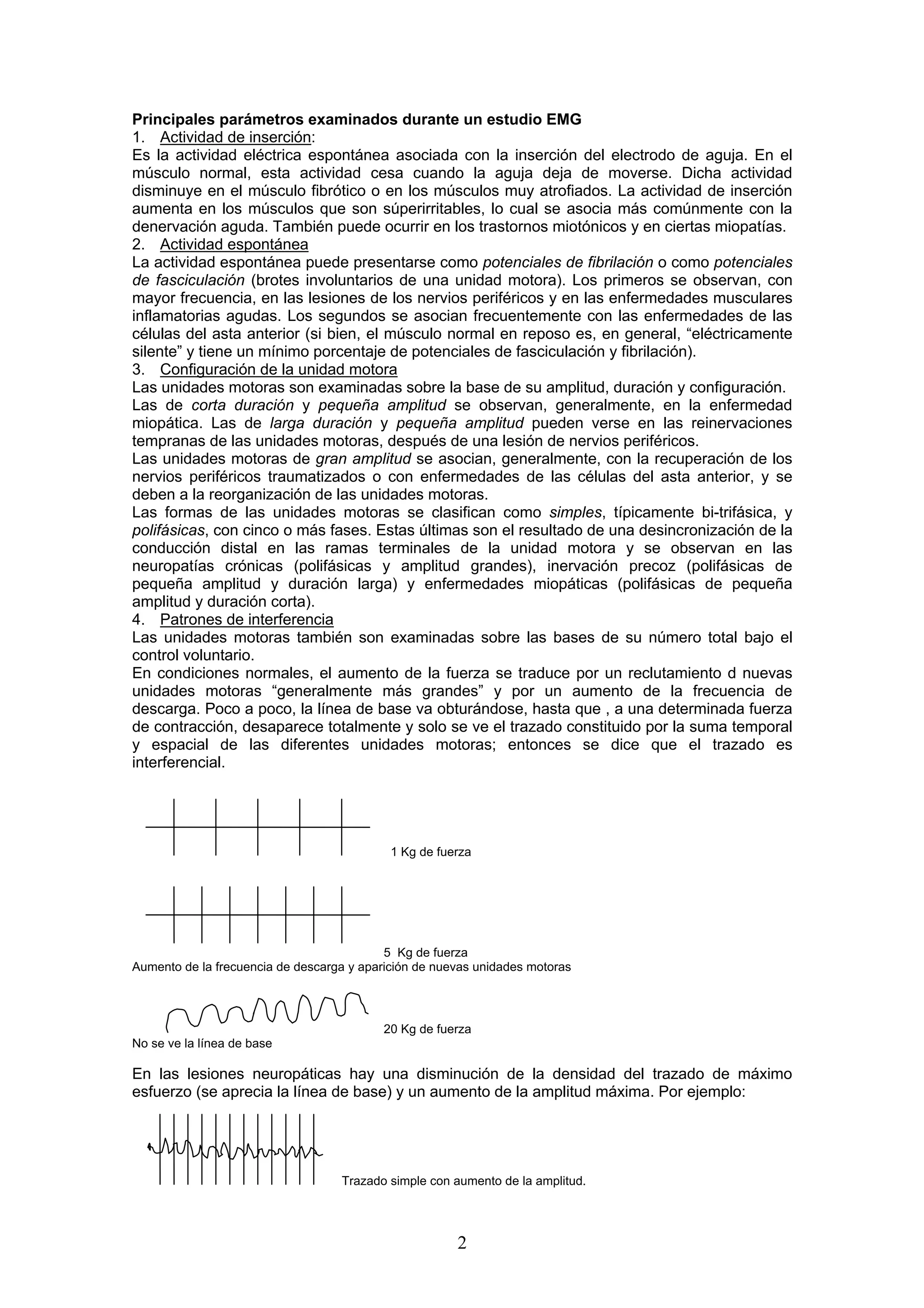 Principales parámetros examinados durante un estudio EMG
1. Actividad de inserción:
Es la actividad eléctrica espontánea asociada con la inserción del electrodo de aguja. En el
músculo normal, esta actividad cesa cuando la aguja deja de moverse. Dicha actividad
disminuye en el músculo fibrótico o en los músculos muy atrofiados. La actividad de inserción
aumenta en los músculos que son súperirritables, lo cual se asocia más comúnmente con la
denervación aguda. También puede ocurrir en los trastornos miotónicos y en ciertas miopatías.
2. Actividad espontánea
La actividad espontánea puede presentarse como potenciales de fibrilación o como potenciales
de fasciculación (brotes involuntarios de una unidad motora). Los primeros se observan, con
mayor frecuencia, en las lesiones de los nervios periféricos y en las enfermedades musculares
inflamatorias agudas. Los segundos se asocian frecuentemente con las enfermedades de las
células del asta anterior (si bien, el músculo normal en reposo es, en general, “eléctricamente
silente” y tiene un mínimo porcentaje de potenciales de fasciculación y fibrilación).
3. Configuración de la unidad motora
Las unidades motoras son examinadas sobre la base de su amplitud, duración y configuración.
Las de corta duración y pequeña amplitud se observan, generalmente, en la enfermedad
miopática. Las de larga duración y pequeña amplitud pueden verse en las reinervaciones
tempranas de las unidades motoras, después de una lesión de nervios periféricos.
Las unidades motoras de gran amplitud se asocian, generalmente, con la recuperación de los
nervios periféricos traumatizados o con enfermedades de las células del asta anterior, y se
deben a la reorganización de las unidades motoras.
Las formas de las unidades motoras se clasifican como simples, típicamente bi-trifásica, y
polifásicas, con cinco o más fases. Estas últimas son el resultado de una desincronización de la
conducción distal en las ramas terminales de la unidad motora y se observan en las
neuropatías crónicas (polifásicas y amplitud grandes), inervación precoz (polifásicas de
pequeña amplitud y duración larga) y enfermedades miopáticas (polifásicas de pequeña
amplitud y duración corta).
4. Patrones de interferencia
Las unidades motoras también son examinadas sobre las bases de su número total bajo el
control voluntario.
En condiciones normales, el aumento de la fuerza se traduce por un reclutamiento d nuevas
unidades motoras “generalmente más grandes” y por un aumento de la frecuencia de
descarga. Poco a poco, la línea de base va obturándose, hasta que , a una determinada fuerza
de contracción, desaparece totalmente y solo se ve el trazado constituido por la suma temporal
y espacial de las diferentes unidades motoras; entonces se dice que el trazado es
interferencial.




                                            1 Kg de fuerza




                                           5 Kg de fuerza
Aumento de la frecuencia de descarga y aparición de nuevas unidades motoras




                                          20 Kg de fuerza
No se ve la línea de base

En las lesiones neuropáticas hay una disminución de la densidad del trazado de máximo
esfuerzo (se aprecia la línea de base) y un aumento de la amplitud máxima. Por ejemplo:




                                   Trazado simple con aumento de la amplitud.




                                                       2
 