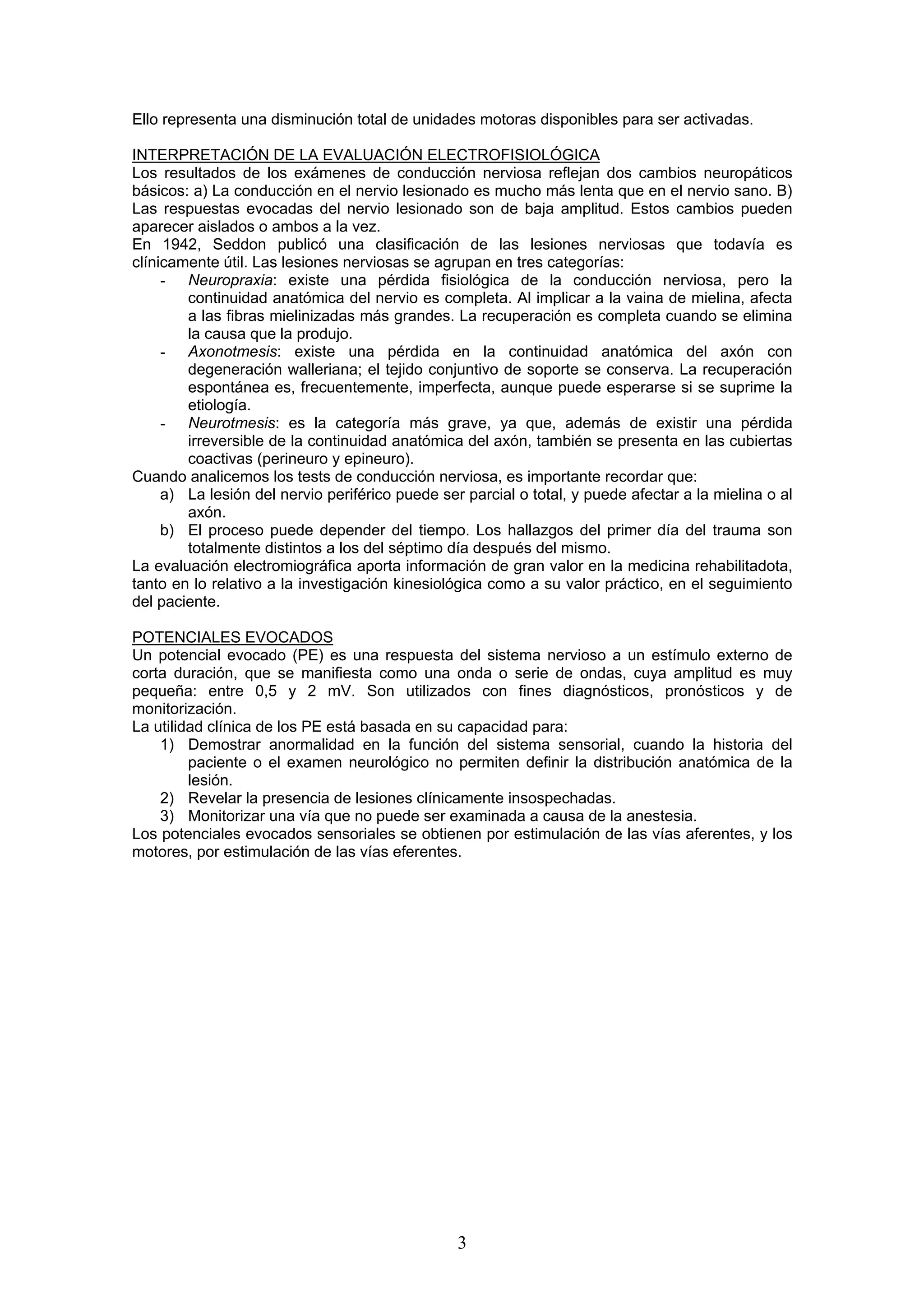 Ello representa una disminución total de unidades motoras disponibles para ser activadas.

INTERPRETACIÓN DE LA EVALUACIÓN ELECTROFISIOLÓGICA
Los resultados de los exámenes de conducción nerviosa reflejan dos cambios neuropáticos
básicos: a) La conducción en el nervio lesionado es mucho más lenta que en el nervio sano. B)
Las respuestas evocadas del nervio lesionado son de baja amplitud. Estos cambios pueden
aparecer aislados o ambos a la vez.
En 1942, Seddon publicó una clasificación de las lesiones nerviosas que todavía es
clínicamente útil. Las lesiones nerviosas se agrupan en tres categorías:
     - Neuropraxia: existe una pérdida fisiológica de la conducción nerviosa, pero la
        continuidad anatómica del nervio es completa. Al implicar a la vaina de mielina, afecta
        a las fibras mielinizadas más grandes. La recuperación es completa cuando se elimina
        la causa que la produjo.
     - Axonotmesis: existe una pérdida en la continuidad anatómica del axón con
        degeneración walleriana; el tejido conjuntivo de soporte se conserva. La recuperación
        espontánea es, frecuentemente, imperfecta, aunque puede esperarse si se suprime la
        etiología.
     - Neurotmesis: es la categoría más grave, ya que, además de existir una pérdida
        irreversible de la continuidad anatómica del axón, también se presenta en las cubiertas
        coactivas (perineuro y epineuro).
Cuando analicemos los tests de conducción nerviosa, es importante recordar que:
     a) La lesión del nervio periférico puede ser parcial o total, y puede afectar a la mielina o al
        axón.
     b) El proceso puede depender del tiempo. Los hallazgos del primer día del trauma son
        totalmente distintos a los del séptimo día después del mismo.
La evaluación electromiográfica aporta información de gran valor en la medicina rehabilitadota,
tanto en lo relativo a la investigación kinesiológica como a su valor práctico, en el seguimiento
del paciente.

POTENCIALES EVOCADOS
Un potencial evocado (PE) es una respuesta del sistema nervioso a un estímulo externo de
corta duración, que se manifiesta como una onda o serie de ondas, cuya amplitud es muy
pequeña: entre 0,5 y 2 mV. Son utilizados con fines diagnósticos, pronósticos y de
monitorización.
La utilidad clínica de los PE está basada en su capacidad para:
    1) Demostrar anormalidad en la función del sistema sensorial, cuando la historia del
         paciente o el examen neurológico no permiten definir la distribución anatómica de la
         lesión.
    2) Revelar la presencia de lesiones clínicamente insospechadas.
    3) Monitorizar una vía que no puede ser examinada a causa de la anestesia.
Los potenciales evocados sensoriales se obtienen por estimulación de las vías aferentes, y los
motores, por estimulación de las vías eferentes.




                                                 3
 