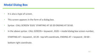 11
Modal Dialog Box
• It is also a type of screen.
• This screen appears in the form of a dialog box.
• Syntax : CALL SCREEN ‘0101’ STARTING AT 10 20 ENDING AT 50 60.
• In the above syntax : CALL SCREEN = keyword , 0101 = modal dialog box screen number,
STARTING AT = keyword , 10 20 - top left coordinate, ENDING AT = keyword , 50 60 -
bottom right coordinate.
 