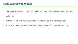 12
Table Control With Wizard
• The purpose of table control is to display the output in the form of a table( rows and
columns).
• In table control with wizard , we need to perform a set of pre-defined steps.
• After performing the pre-defined steps, SAP automatically generates the code.
 