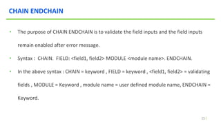 15
CHAIN ENDCHAIN
• The purpose of CHAIN ENDCHAIN is to validate the field inputs and the field inputs
remain enabled after error message.
• Syntax : CHAIN. FIELD: <field1, field2> MODULE <module name>. ENDCHAIN.
• In the above syntax : CHAIN = keyword , FIELD = keyword , <field1, field2> = validating
fields , MODULE = Keyword , module name = user defined module name, ENDCHAIN =
Keyword.
 