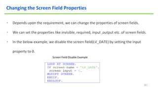 16
Changing the Screen Field Properties
• Depends upon the requirement, we can change the properties of screen fields.
• We can set the properties like invisible, required, input ,output etc. of screen fields.
• In the below example, we disable the screen field(LV_DATE) by setting the input
property to 0.
Screen Field Disable Example
 