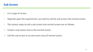 9
Sub Screen
• It is a type of screen.
• Depends upon the requirement, we need to call the sub screen into normal screen.
• The various steps to call a sub screen into normal screen are as follows:
1. Create a sub screen area in the normal screen.
2. Call the sub screen in to sub screen area of normal screen.
 