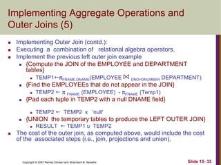 Implementing Aggregate Operations and
Outer Joins (5)




Implementing Outer Join (contd.):
Executing a combination of relational algebra operators.
Implement the previous left outer join example
 {Compute the JOIN of the EMPLOYEE and DEPARTMENT
tables}
 TEMP1FNAME,DNAME(EMPLOYEE
DNO=DNUMBER DEPARTMENT)
 {Find the EMPLOYEEs that do not appear in the JOIN}
 TEMP2   FNAME (EMPLOYEE) - FNAME (Temp1)
 {Pad each tuple in TEMP2 with a null DNAME field}




{UNION the temporary tables to produce the LEFT OUTER JOIN}




TEMP2  TEMP2 x 'null'
RESULT  TEMP1 υ TEMP2

The cost of the outer join, as computed above, would include the cost
of the associated steps (i.e., join, projections and union).

Copyright © 2007 Ramez Elmasri and Shamkant B. Navathe

Slide 15- 33

 