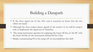 Building a Datapath
• If the Zero signal out of the ALU unit is asserted, we know that the two
values are equal.
• Although the Zero output always signals if the result is 0, we will be using it
only to implement the equal test of branches.
• The jump instruction operates by replacing the lower 28 bits of the PC with
the lower 26 bits of the instruction shifted left by 2 bits.
• Simply concatenating 00 to the jump off set accomplishes this shift
 