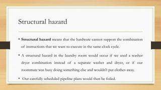Structural hazard
• Structural hazard means that the hardware cannot support the combination
of instructions that we want to execute in the same clock cycle.
• A structural hazard in the laundry room would occur if we used a washer
dryer combination instead of a separate washer and dryer, or if our
roommate was busy doing something else and wouldn’t put clothes away.
• Our carefully scheduled pipeline plans would then be foiled.
 