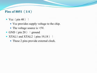 Pins of 8051（1/4）
 Vcc（pin 40）：
 Vcc provides supply voltage to the chip.
 The voltage source is +5V.
 GND（pin 20）：ground
 XTAL1 and XTAL2（pins 19,18）：
 These 2 pins provide external clock.
 