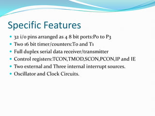 Specific Features
 32 i/o pins arranged as 4 8 bit ports:P0 to P3
 Two 16 bit timer/counters:T0 and T1
 Full duplex serial data receiver/transmitter
 Control registers:TCON,TMOD,SCON,PCON,IP and IE
 Two external and Three internal interrupt sources.
 Oscillator and Clock Circuits.
 